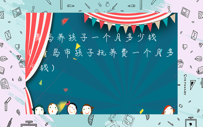 青岛养孩子一个月多少钱 (青岛市孩子抚养费一个月多少钱)